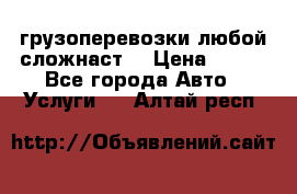 грузоперевозки любой сложнаст  › Цена ­ 100 - Все города Авто » Услуги   . Алтай респ.